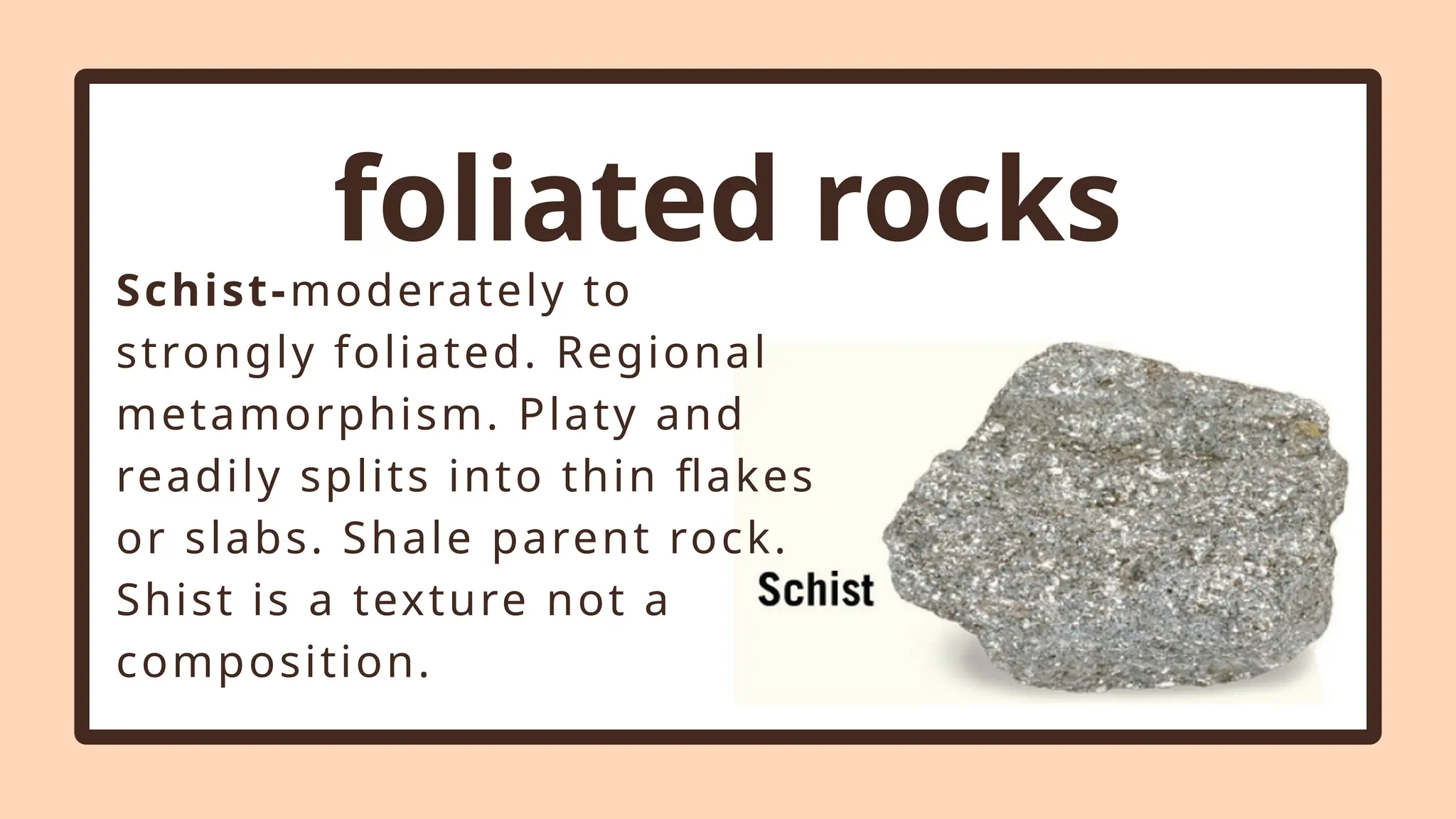 foliated rocks
Schist-moderately to
strongly foliated. Regional
metamorphism. Platy and
readily splits into thin flakes
or slabs. Shale parent rock.
Shist is a texture not a
composition.
 