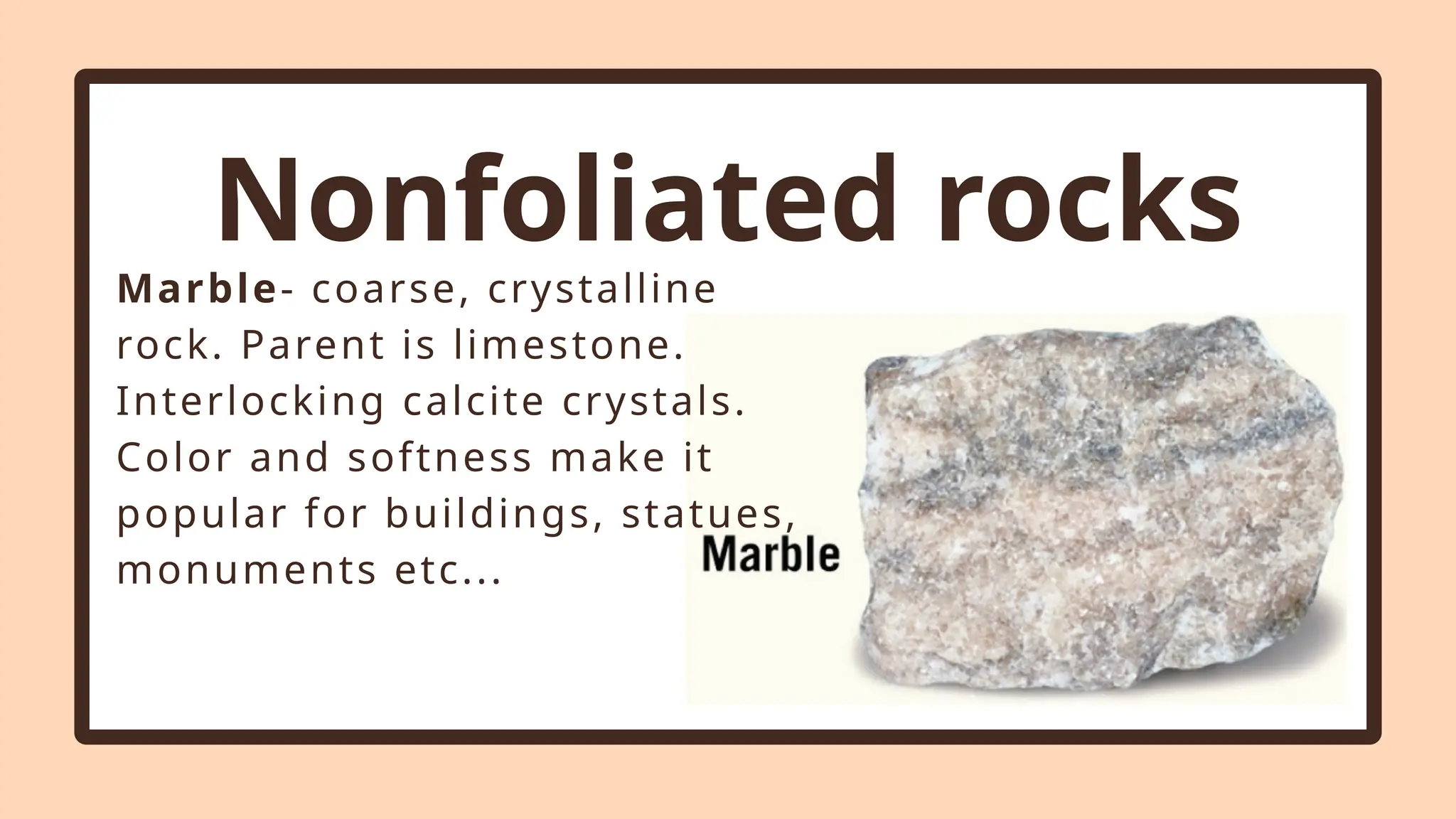 Nonfoliated rocks
Marble- coarse, crystalline
rock. Parent is limestone.
Interlocking calcite crystals.
Color and softness make it
popular for buildings, statues,
monuments etc...
 
