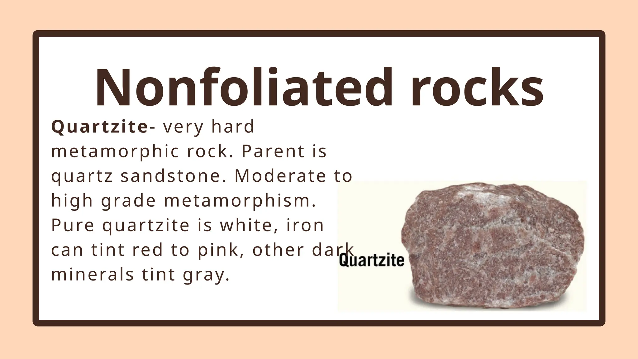 Nonfoliated rocks
Quartzite- very hard
metamorphic rock. Parent is
quartz sandstone. Moderate to
high grade metamorphism.
Pure quartzite is white, iron
can tint red to pink, other dark
minerals tint gray.
 
