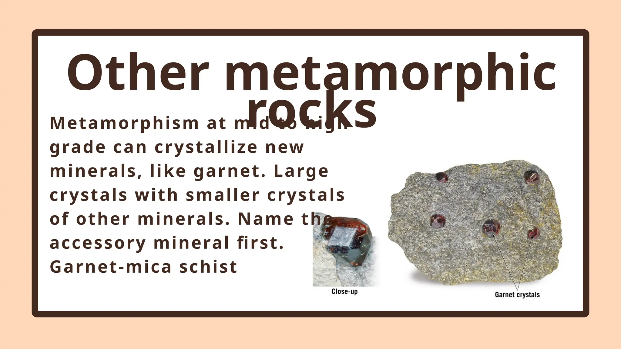 Other metamorphic
rocks
Metamorphism at mid to high
grade can crystallize new
minerals, like garnet. Large
crystals with smaller crystals
of other minerals. Name the
accessory mineral first.
Garnet-mica schist
 