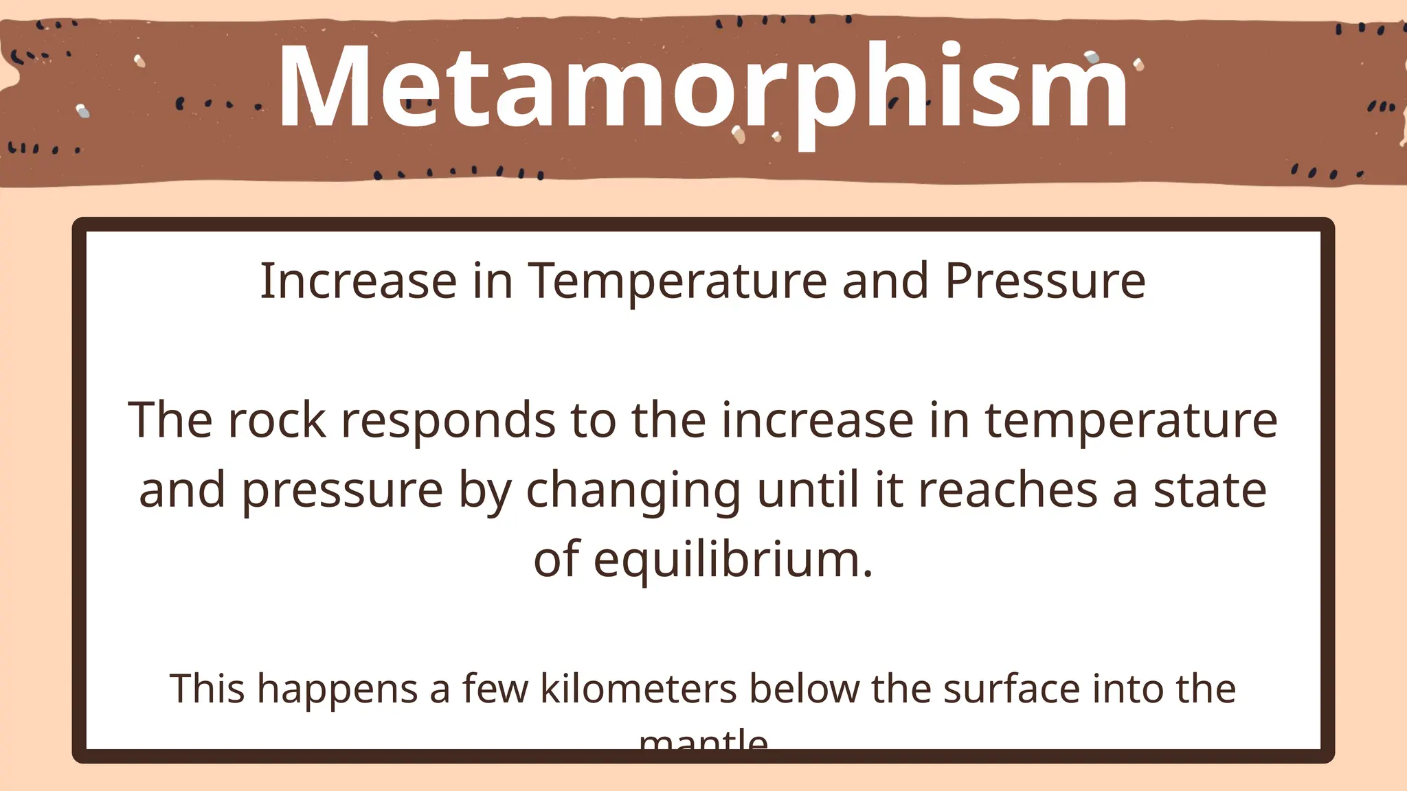 Metamorphism
Increase in Temperature and Pressure
The rock responds to the increase in temperature
and pressure by changing until it reaches a state
of equilibrium.
This happens a few kilometers below the surface into the
mantle
 