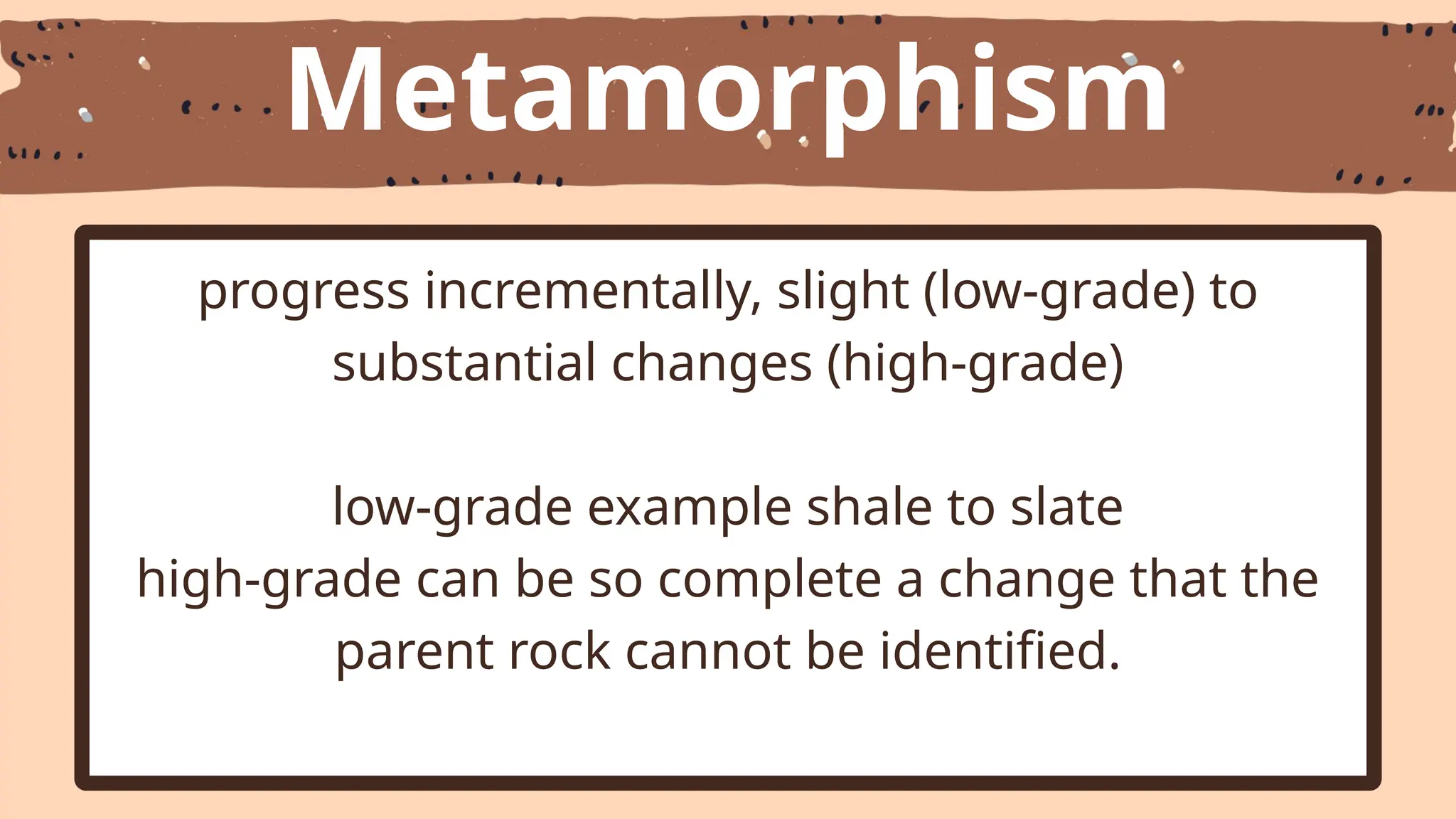 Metamorphism
progress incrementally, slight (low-grade) to
substantial changes (high-grade)
low-grade example shale to slate
high-grade can be so complete a change that the
parent rock cannot be identified.
 
