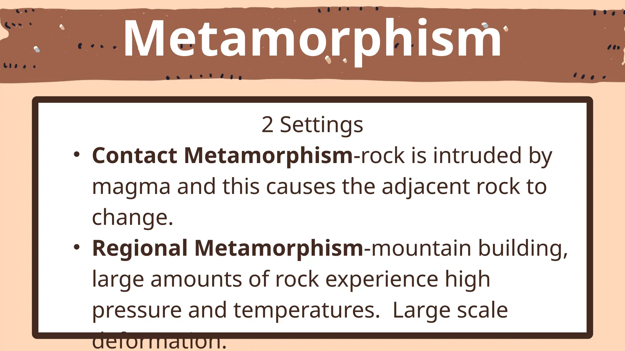 Metamorphism
2 Settings
• Contact Metamorphism-rock is intruded by
magma and this causes the adjacent rock to
change.
• Regional Metamorphism-mountain building,
large amounts of rock experience high
pressure and temperatures. Large scale
deformation.
 