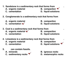 1. Sandstone is a sedimentary rock that forms from .
A. organic material B. compaction
C. cementation D. liquid solutions
2. Conglomerate is a sedimentary rock that forms from
.
A. organic material B. compaction
C. cementation D. liquid solutions
3. Coal is a sedimentary rock that forms from .
A. organic material B. compaction
C. cementation D. liquid solutions
4. Limestone is a sedimentary rock that forms from .
A. organic material B. compaction
C. cementation D. liquid solutions
5. can contain fossils.
A. minerals B. igneous rocks
C. sedimentary rocks D. metamorphic rocks
 