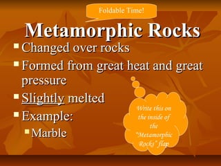 Metamorphic RocksMetamorphic Rocks
 Changed over rocksChanged over rocks
 Formed from great heat and greatFormed from great heat and great
pressurepressure
 SlightlySlightly meltedmelted
 Example:Example:
 MarbleMarble
Write this on
the inside of
the
“Metamorphic
Rocks” flap
Foldable Time!
 