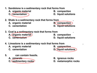 1. Sandstone is a sedimentary rock that forms from .
A. organic material B. compaction
C. cementation D. liquid solutions
2. Shale is a sedimentary rock that forms from .
A. organic material B. compaction
C. cementation D. liquid solutions
3. Coal is a sedimentary rock that forms from .
A. organic material B. compaction
C. cementation D. liquid solutions
4. Limestone is a sedimentary rock that forms from .
A. organic material B. compaction
C. cementation D. liquid solutions
5. can contain fossils.
A. minerals B. igneous rocks
C. sedimentary rocks D. metamorphic rocks
 