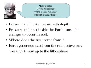 Pressure and heat increase with depth Pressure and heat inside the Earth cause the changes to occur in rock Where does the heat come from ? Earth generates heat from the radioactive core working its way up to the lithosphere Metamorphic Greek word origin meta means “change” morph means “form”