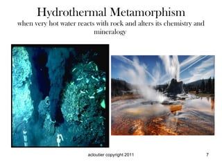 Hydrothermal Metamorphism when very hot water reacts with rock and alters its chemistry and mineralogy