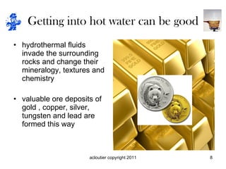 Getting into hot water can be good hydrothermal fluids invade the surrounding rocks and change their mineralogy, textures and chemistry valuable ore deposits of gold , copper, silver, tungsten and lead are formed this way