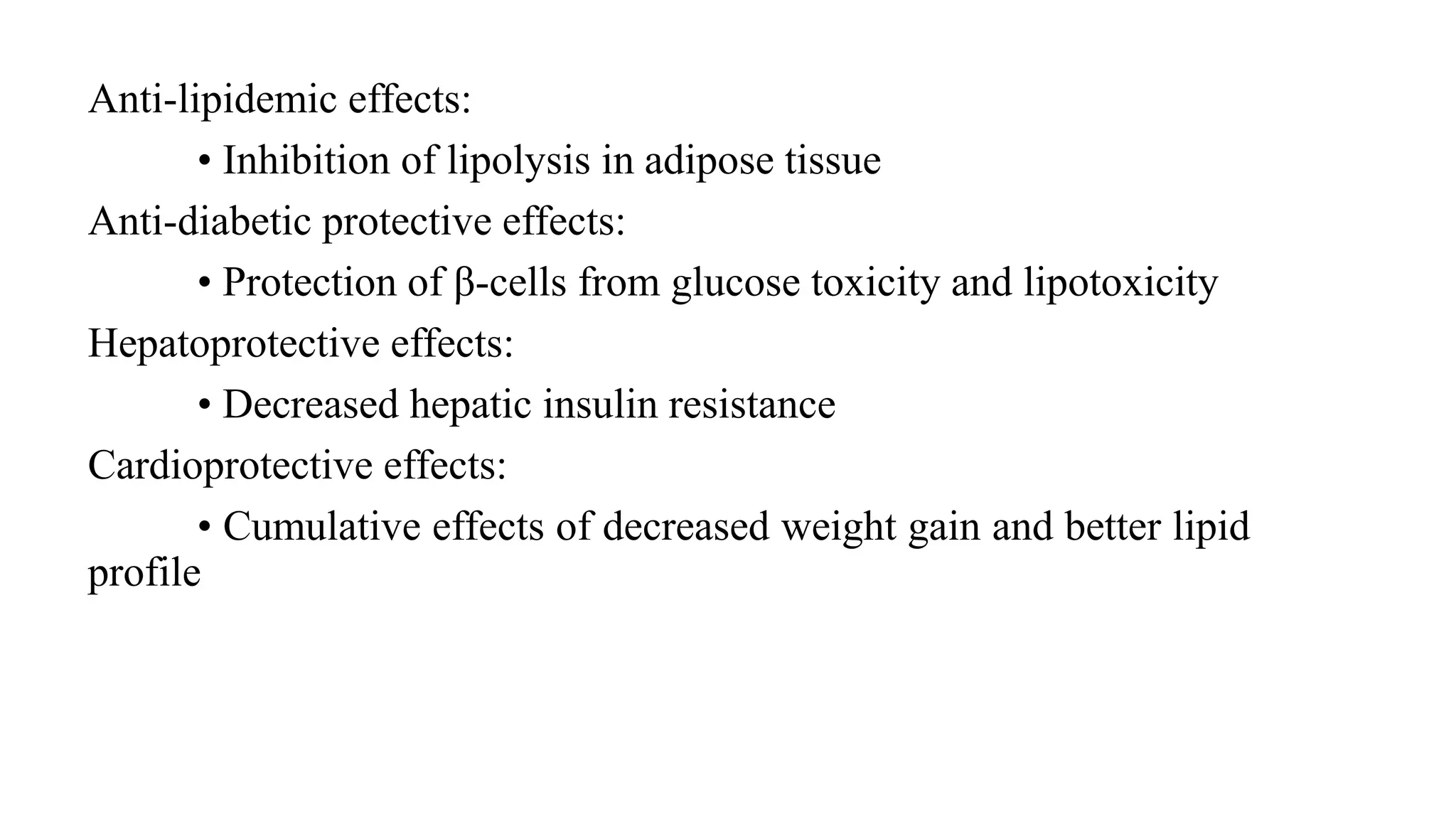 Anti-lipidemic effects:
• Inhibition of lipolysis in adipose tissue
Anti-diabetic protective effects:
• Protection of β-cells from glucose toxicity and lipotoxicity
Hepatoprotective effects:
• Decreased hepatic insulin resistance
Cardioprotective effects:
• Cumulative effects of decreased weight gain and better lipid
profile
 