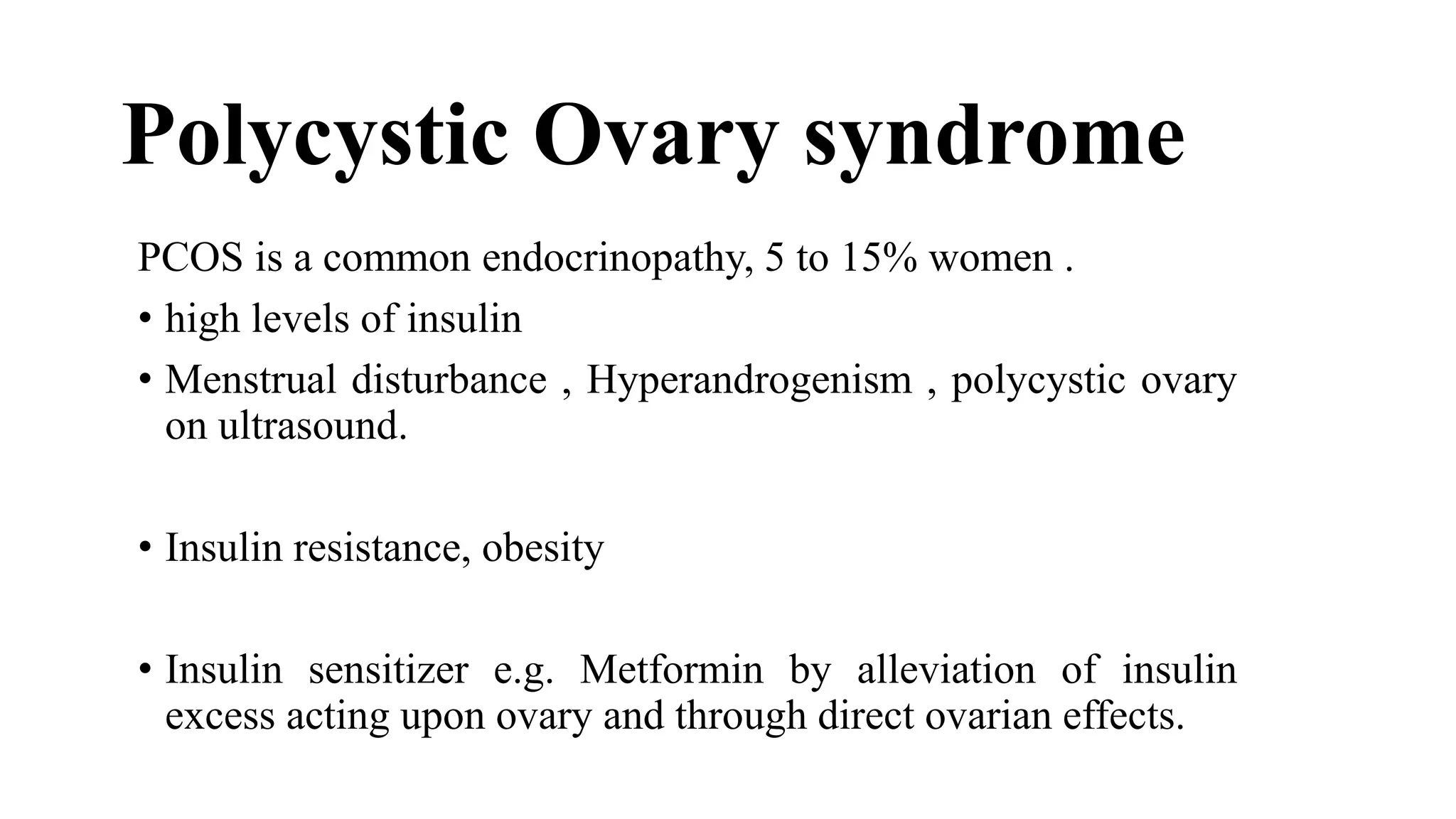 PCOS is a common endocrinopathy, 5 to 15% women .
• high levels of insulin
• Menstrual disturbance , Hyperandrogenism , polycystic ovary
on ultrasound.
• Insulin resistance, obesity
• Insulin sensitizer e.g. Metformin by alleviation of insulin
excess acting upon ovary and through direct ovarian effects.
Polycystic Ovary syndrome
 