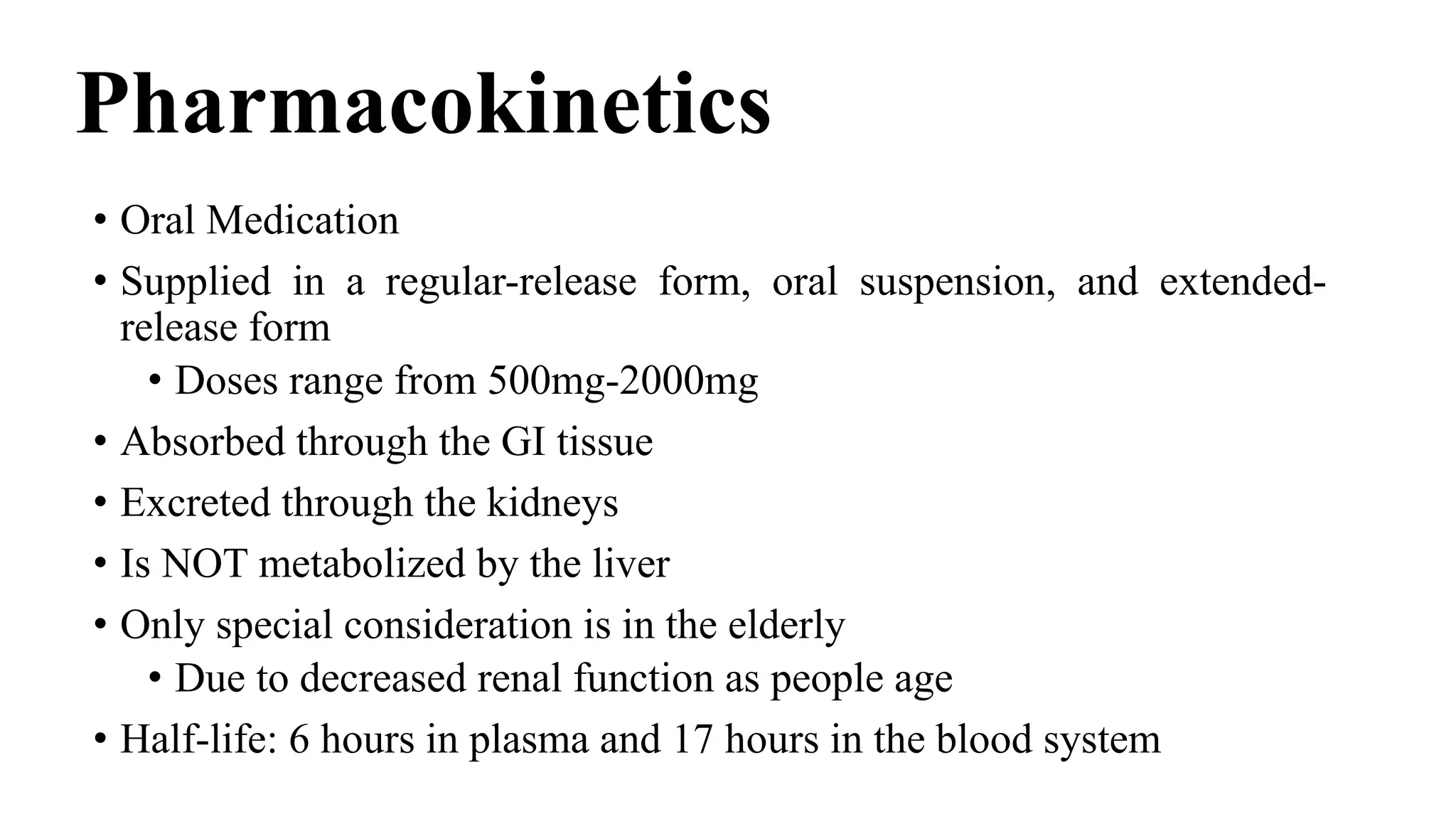 Pharmacokinetics
• Oral Medication
• Supplied in a regular-release form, oral suspension, and extended-
release form
• Doses range from 500mg-2000mg
• Absorbed through the GI tissue
• Excreted through the kidneys
• Is NOT metabolized by the liver
• Only special consideration is in the elderly
• Due to decreased renal function as people age
• Half-life: 6 hours in plasma and 17 hours in the blood system
 