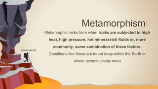 Metamorphic rocks form when rocks are subjected to high
heat, high pressure, hot mineral-rich fluids or, more
commonly, some combination of these factors.
Conditions like these are found deep within the Earth or
where tectonic plates meet
Metamorphism!
sheesh, taas dito
 
