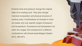 Extreme heat and pressure change the original
state of an existing rock. They also change
chemical composition and physical structure of
existing rocks. Combinations of minerals in rocks
are stable only over specific ranges of pressure
and temperature. At pressure and temperature not
within the ranges, the minerals form a different
combinations call mineral assemblages (Kasten
2012, 290-291).
 