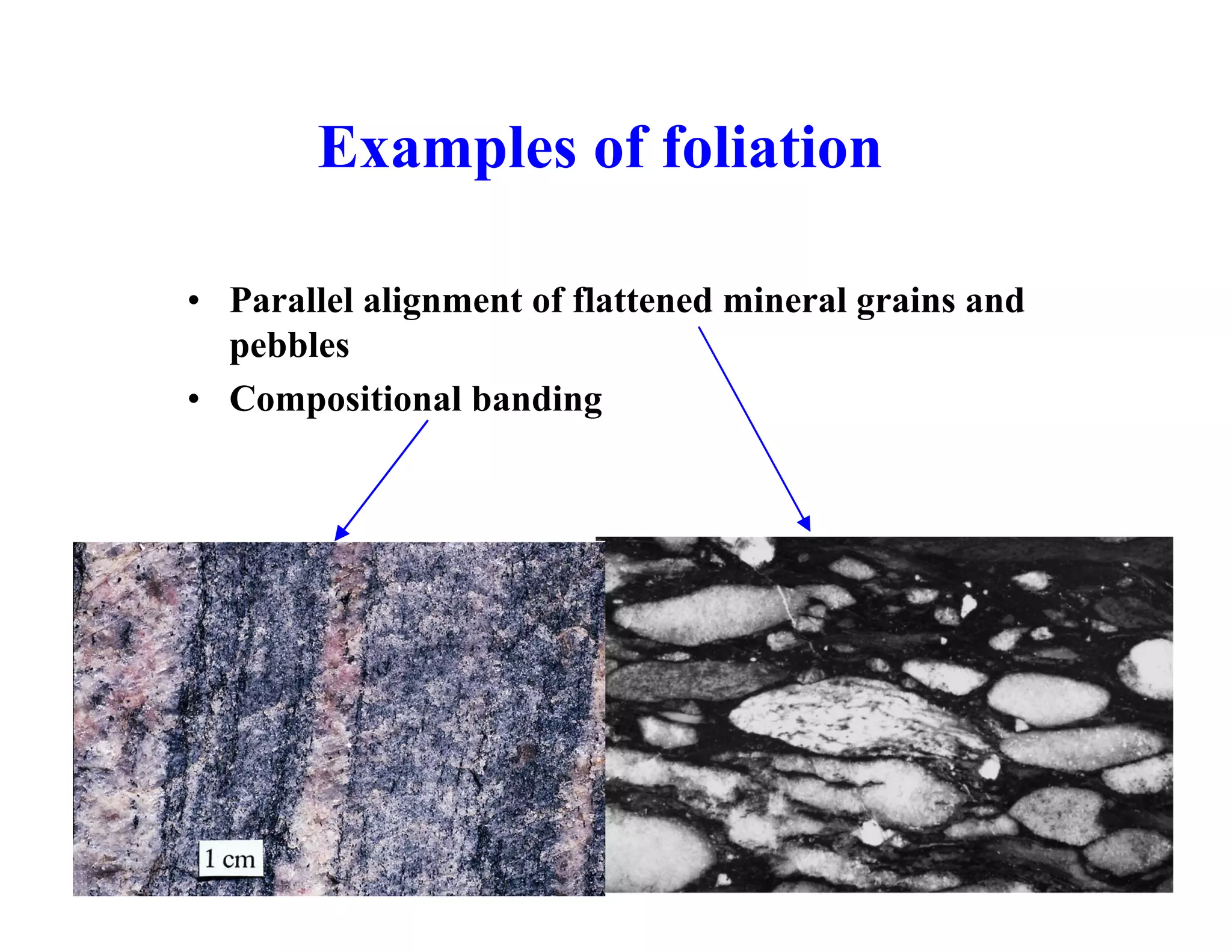 Examples of foliation
• Parallel alignment of flattened mineral grains and
pebbles
• Compositional banding

 
