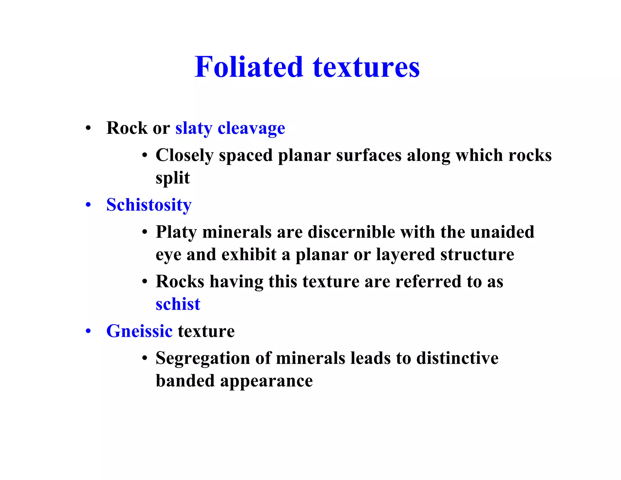 Foliated textures
• Rock or slaty cleavage
• Closely spaced planar surfaces along which rocks
split
• Schistosity
• Platy minerals are discernible with the unaided
eye and exhibit a planar or layered structure
• Rocks having this texture are referred to as
schist
• Gneissic texture
• Segregation of minerals leads to distinctive
banded appearance

 
