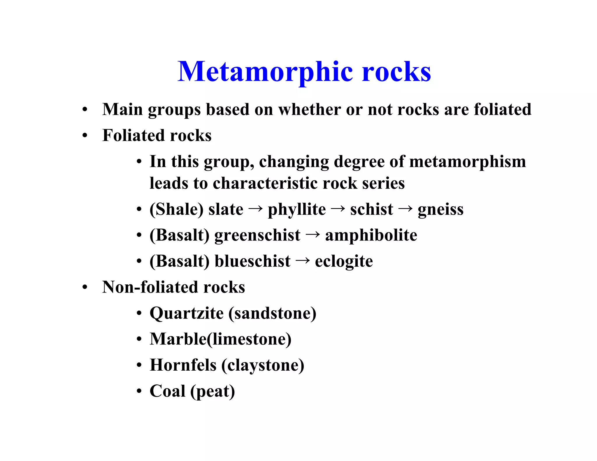 Metamorphic rocks
• Main groups based on whether or not rocks are foliated
• Foliated rocks
• In this group, changing degree of metamorphism
leads to characteristic rock series
• (Shale) slate ¡ phyllite ¡ schist ¡ gneiss
• (Basalt) greenschist ¡ amphibolite
• (Basalt) blueschist ¡ eclogite
• Non-foliated rocks
• Quartzite (sandstone)
• Marble(limestone)
• Hornfels (claystone)
• Coal (peat)

 