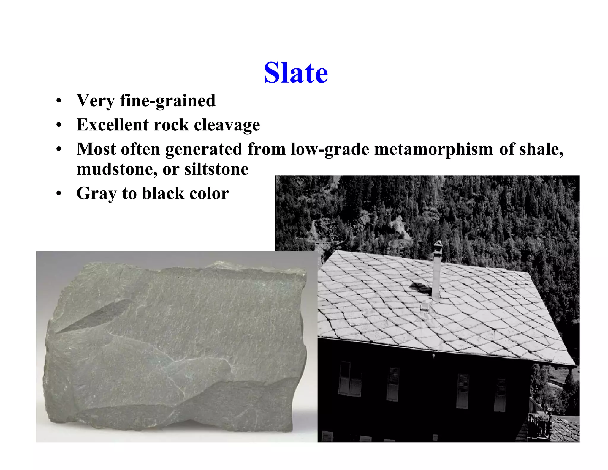 Slate
• Very fine-grained
• Excellent rock cleavage
• Most often generated from low-grade metamorphism of shale,
mudstone, or siltstone
• Gray to black color

 