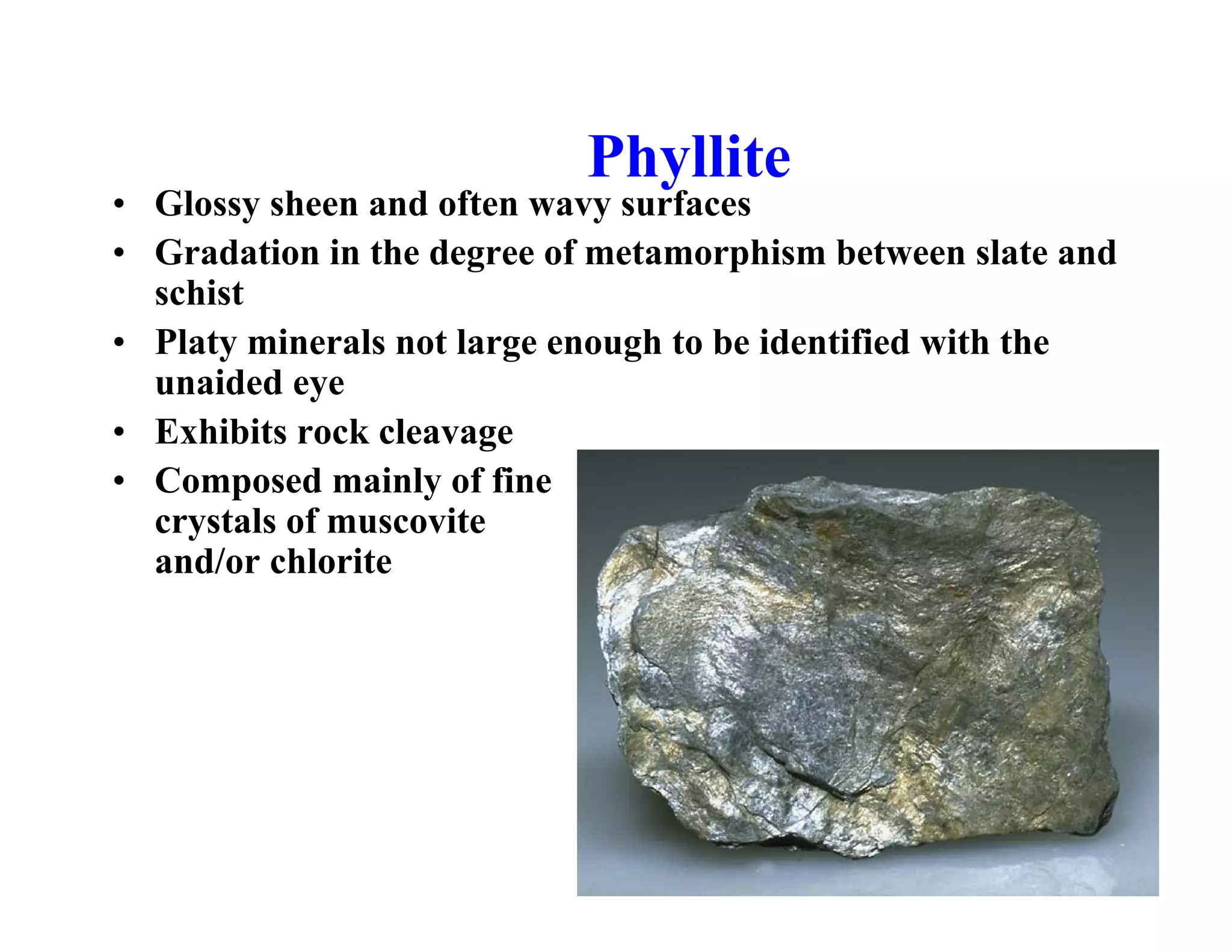 Phyllite

• Glossy sheen and often wavy surfaces
• Gradation in the degree of metamorphism between slate and
schist
• Platy minerals not large enough to be identified with the
unaided eye
• Exhibits rock cleavage
• Composed mainly of fine
crystals of muscovite
and/or chlorite

 