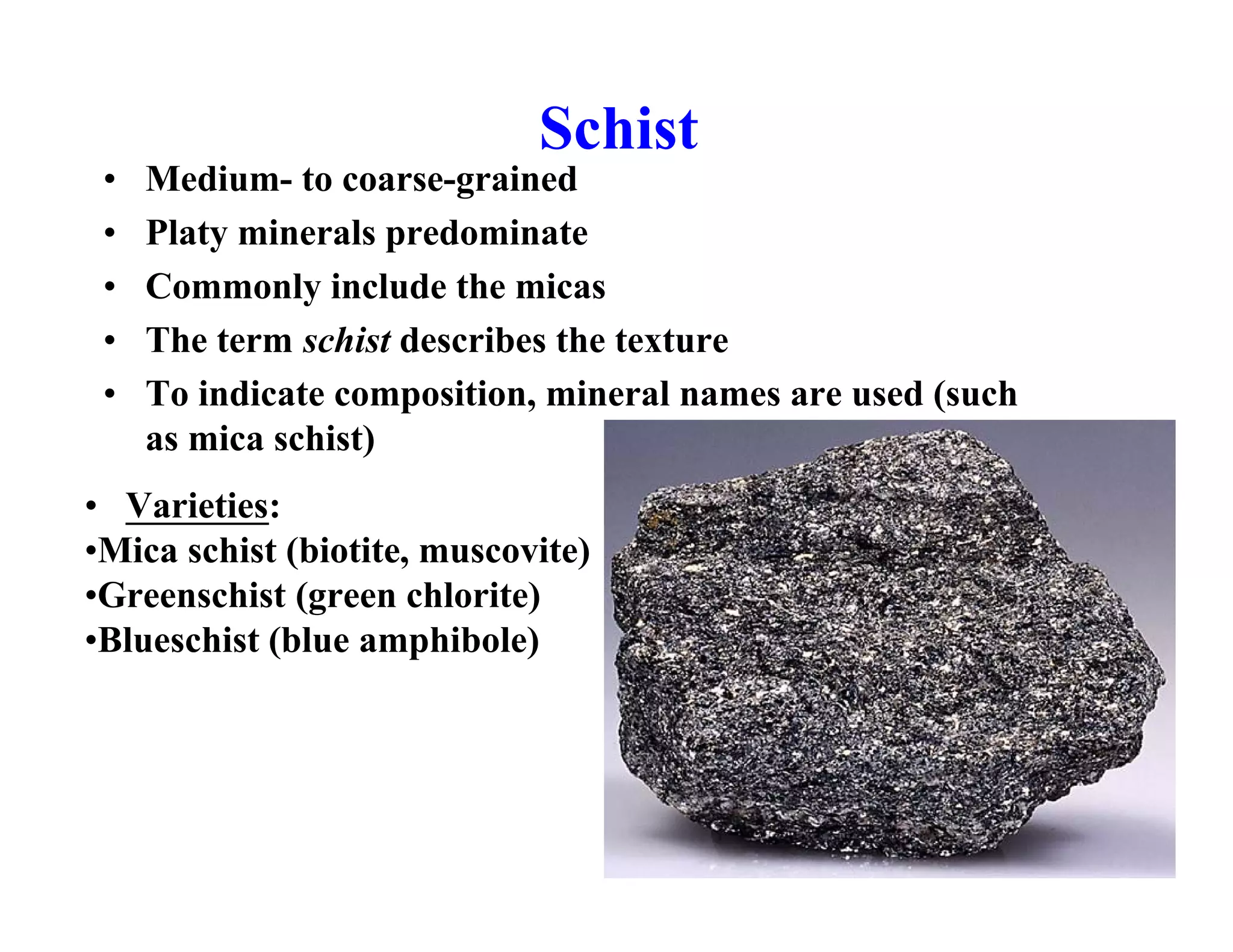 Schist
•
•
•
•
•

Medium- to coarse-grained
Platy minerals predominate
Commonly include the micas
The term schist describes the texture
To indicate composition, mineral names are used (such
as mica schist)

• Varieties:
•Mica schist (biotite, muscovite)
•Greenschist (green chlorite)
•Blueschist (blue amphibole)

 
