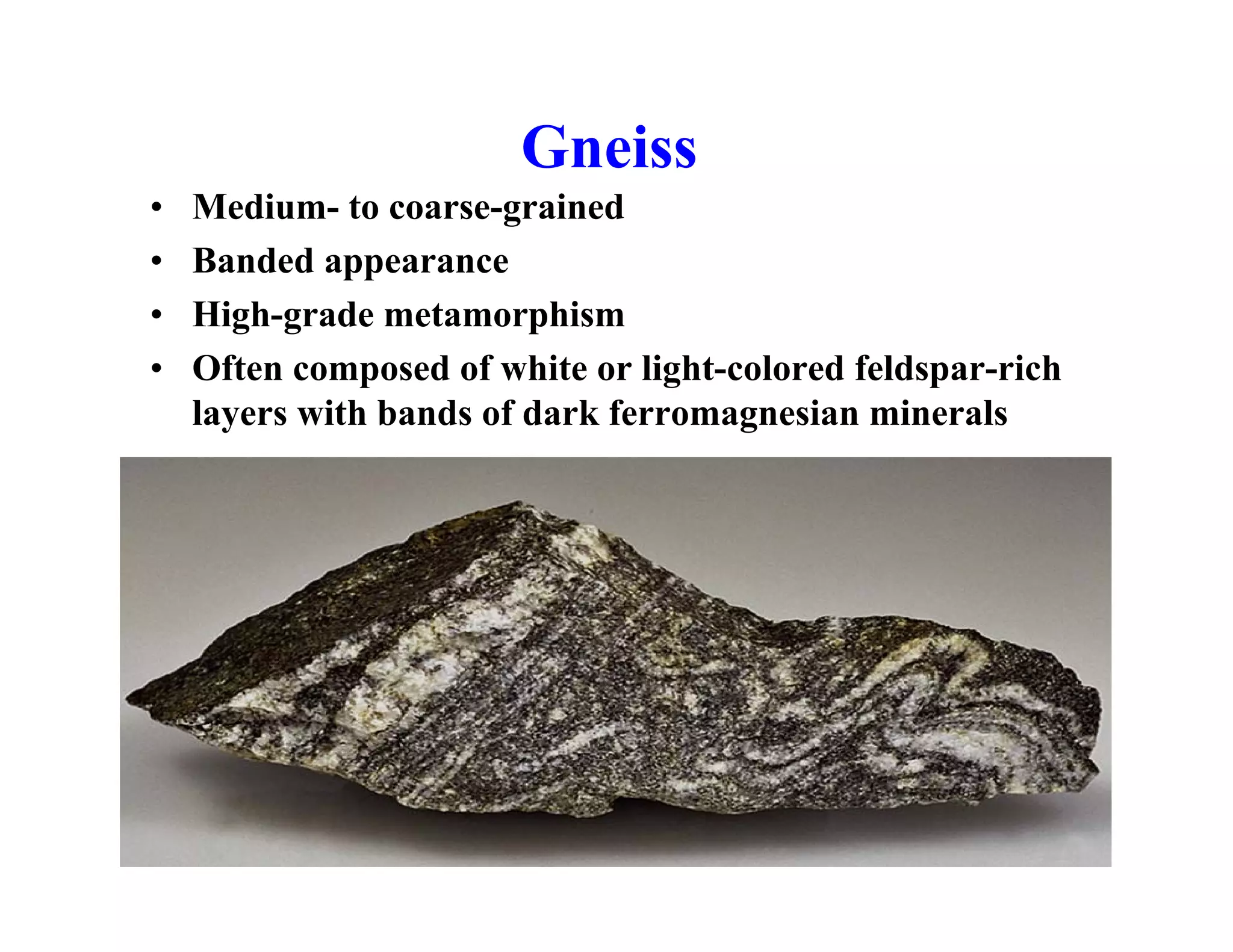 Gneiss
•
•
•
•

Medium- to coarse-grained
Banded appearance
High-grade metamorphism
Often composed of white or light-colored feldspar-rich
layers with bands of dark ferromagnesian minerals

 
