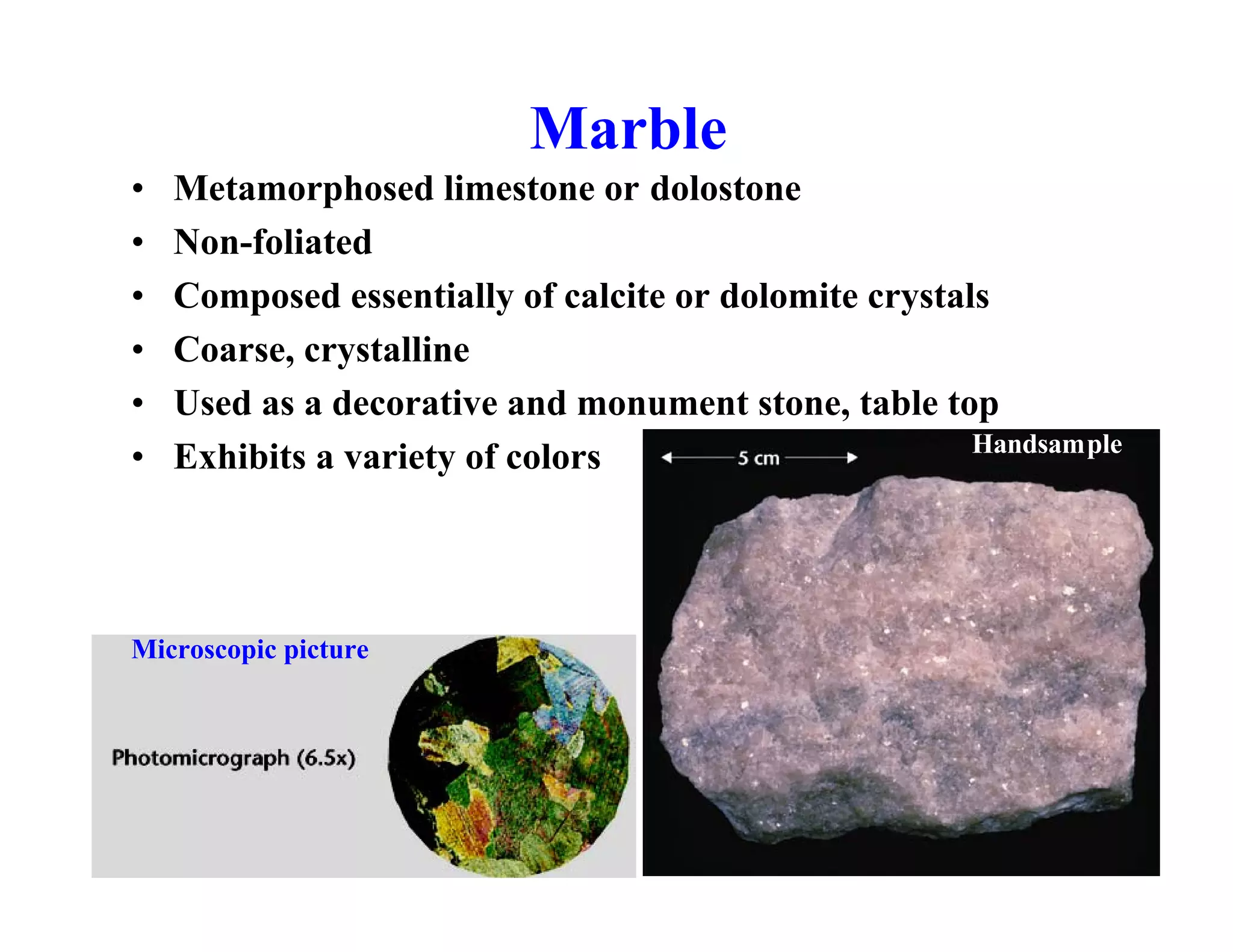 Marble
•
•
•
•
•
•

Metamorphosed limestone or dolostone
Non-foliated
Composed essentially of calcite or dolomite crystals
Coarse, crystalline
Used as a decorative and monument stone, table top
Handsample
Exhibits a variety of colors

Microscopic picture

 