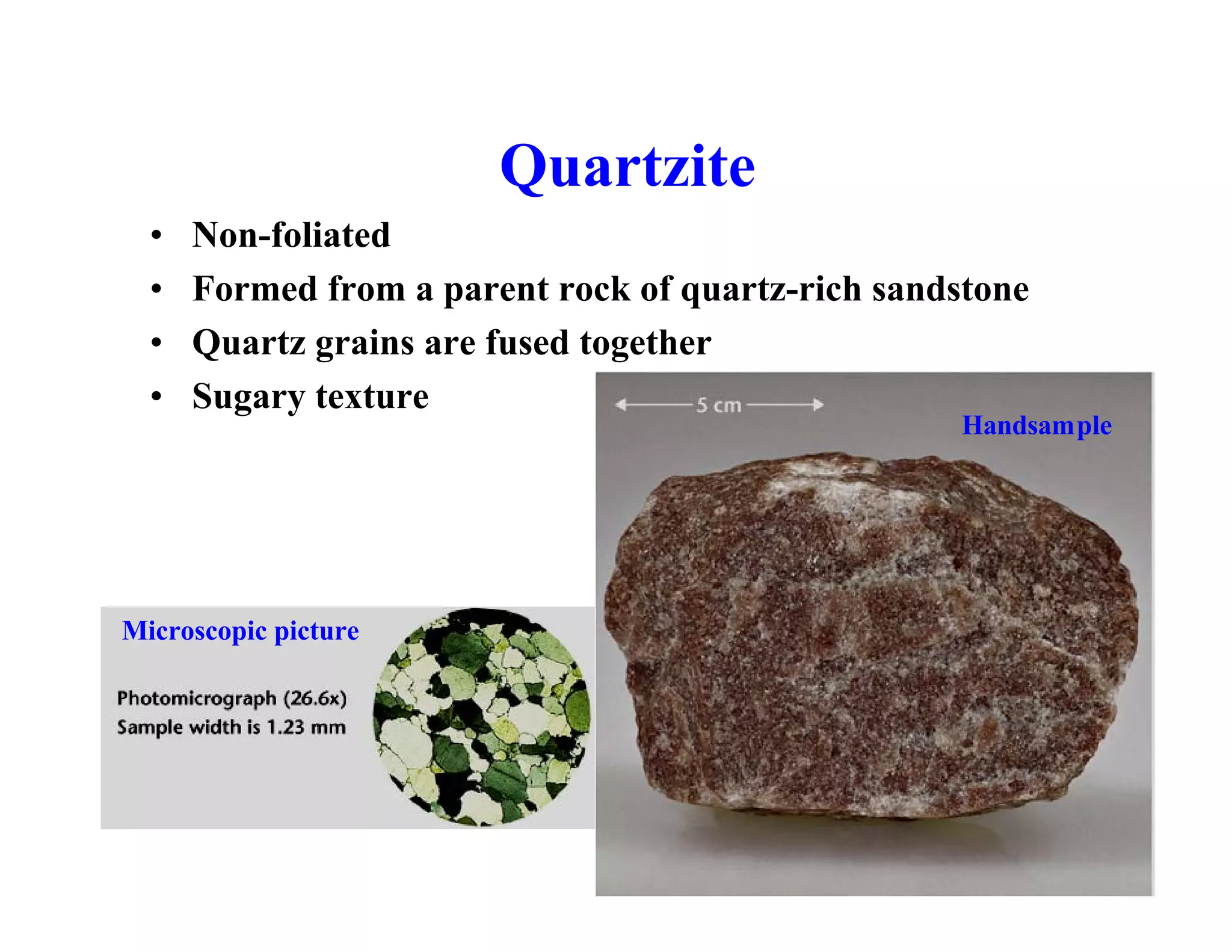 Quartzite
•
•
•
•

Non-foliated
Formed from a parent rock of quartz-rich sandstone
Quartz grains are fused together
Sugary texture

Microscopic picture

Handsample

 