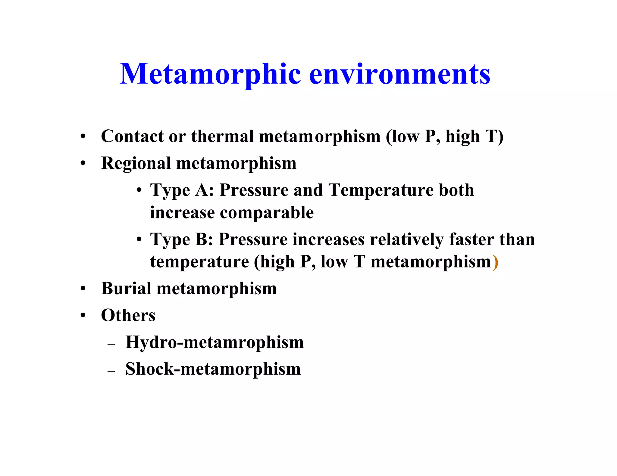 Metamorphic environments
• Contact or thermal metamorphism (low P, high T)
• Regional metamorphism
• Type A: Pressure and Temperature both
increase comparable
• Type B: Pressure increases relatively faster than
temperature (high P, low T metamorphism)
• Burial metamorphism
• Others
– Hydro-metamrophism
– Shock-metamorphism

 