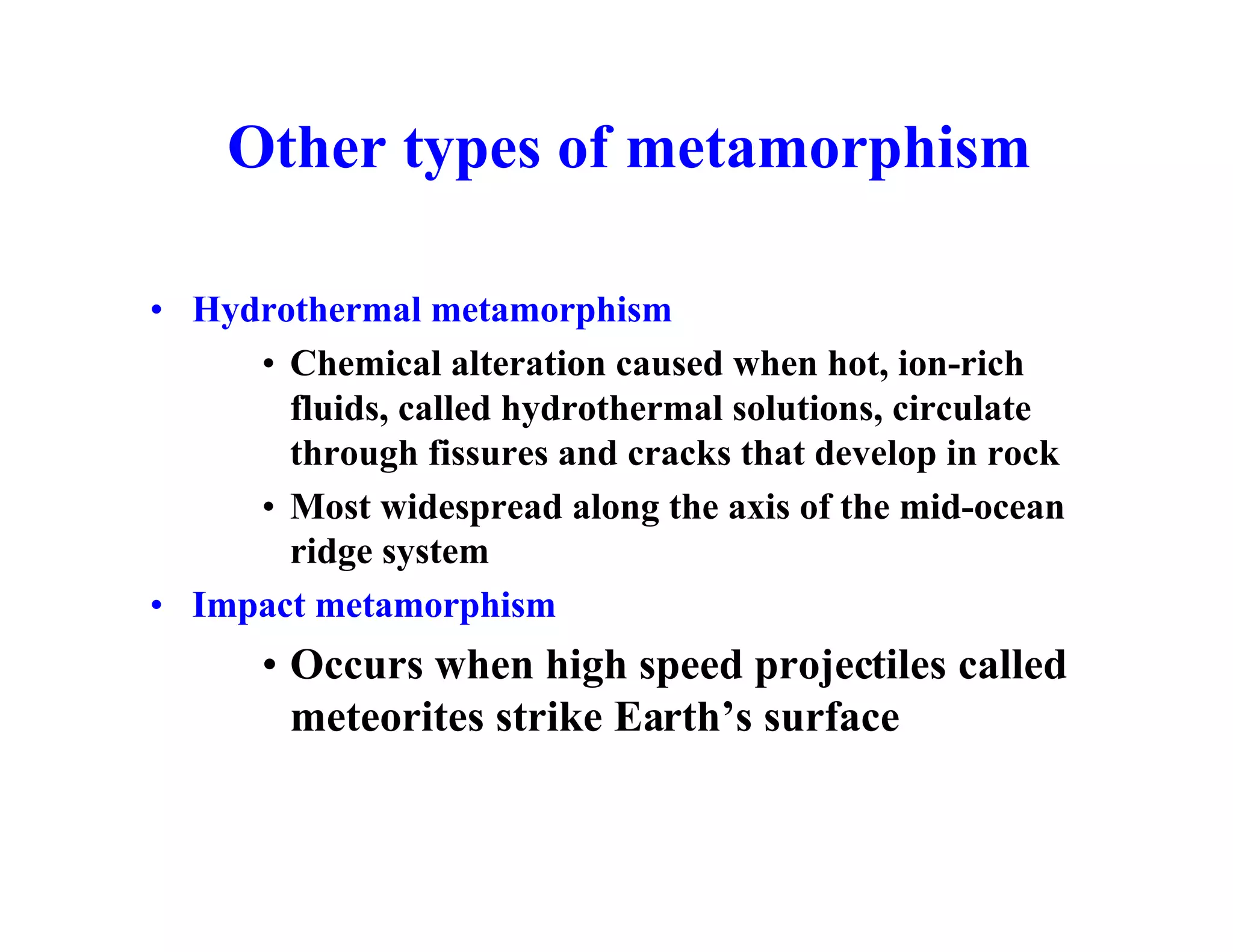 Other types of metamorphism
• Hydrothermal metamorphism
• Chemical alteration caused when hot, ion-rich
fluids, called hydrothermal solutions, circulate
through fissures and cracks that develop in rock
• Most widespread along the axis of the mid-ocean
ridge system
• Impact metamorphism

• Occurs when high speed projectiles called
meteorites strike Earth’s surface

 