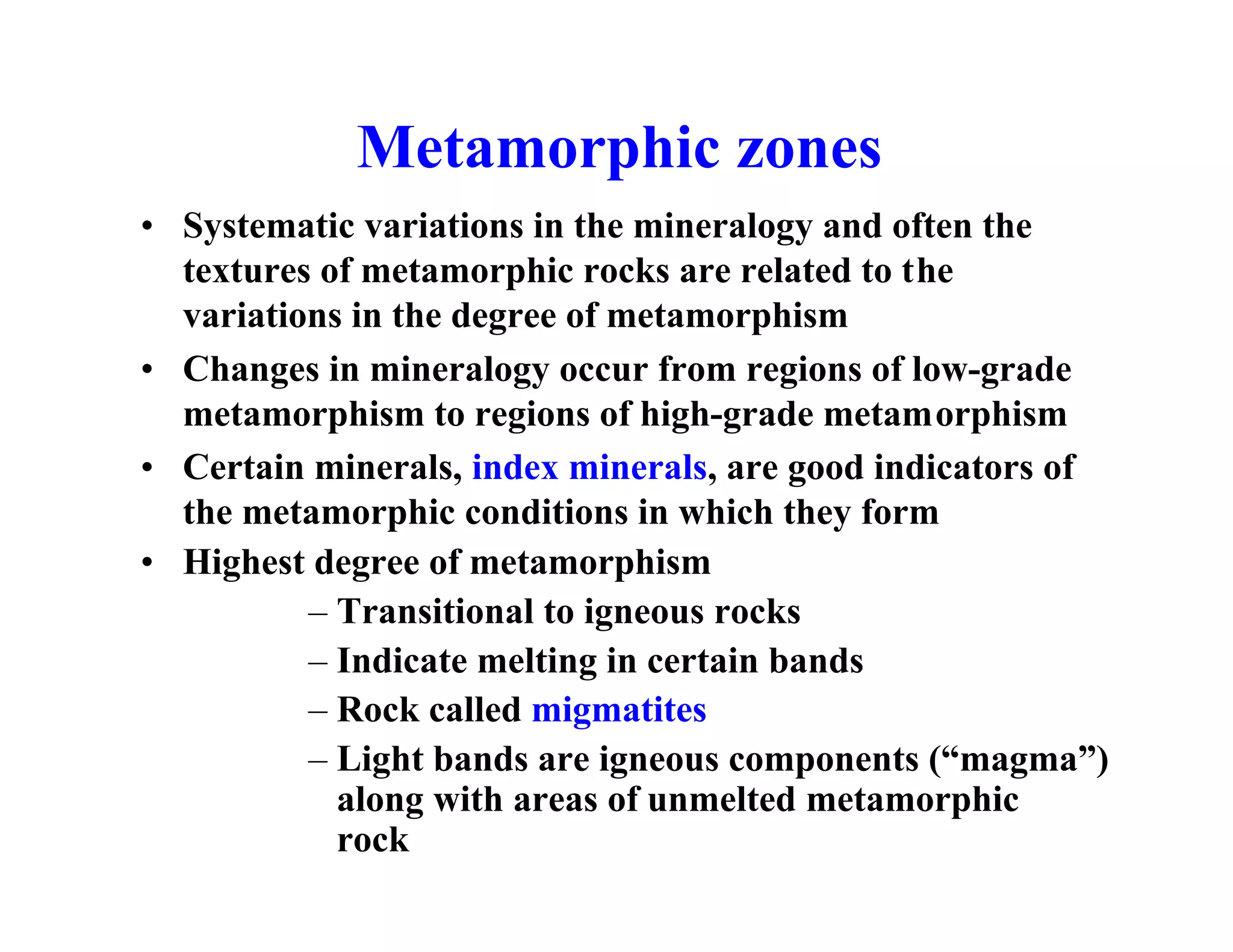 Metamorphic zones
• Systematic variations in the mineralogy and often the
textures of metamorphic rocks are related to the
variations in the degree of metamorphism
• Changes in mineralogy occur from regions of low-grade
metamorphism to regions of high-grade metamorphism
• Certain minerals, index minerals, are good indicators of
the metamorphic conditions in which they form
• Highest degree of metamorphism
– Transitional to igneous rocks
– Indicate melting in certain bands
– Rock called migmatites
– Light bands are igneous components (“magma”)
along with areas of unmelted metamorphic
rock

 