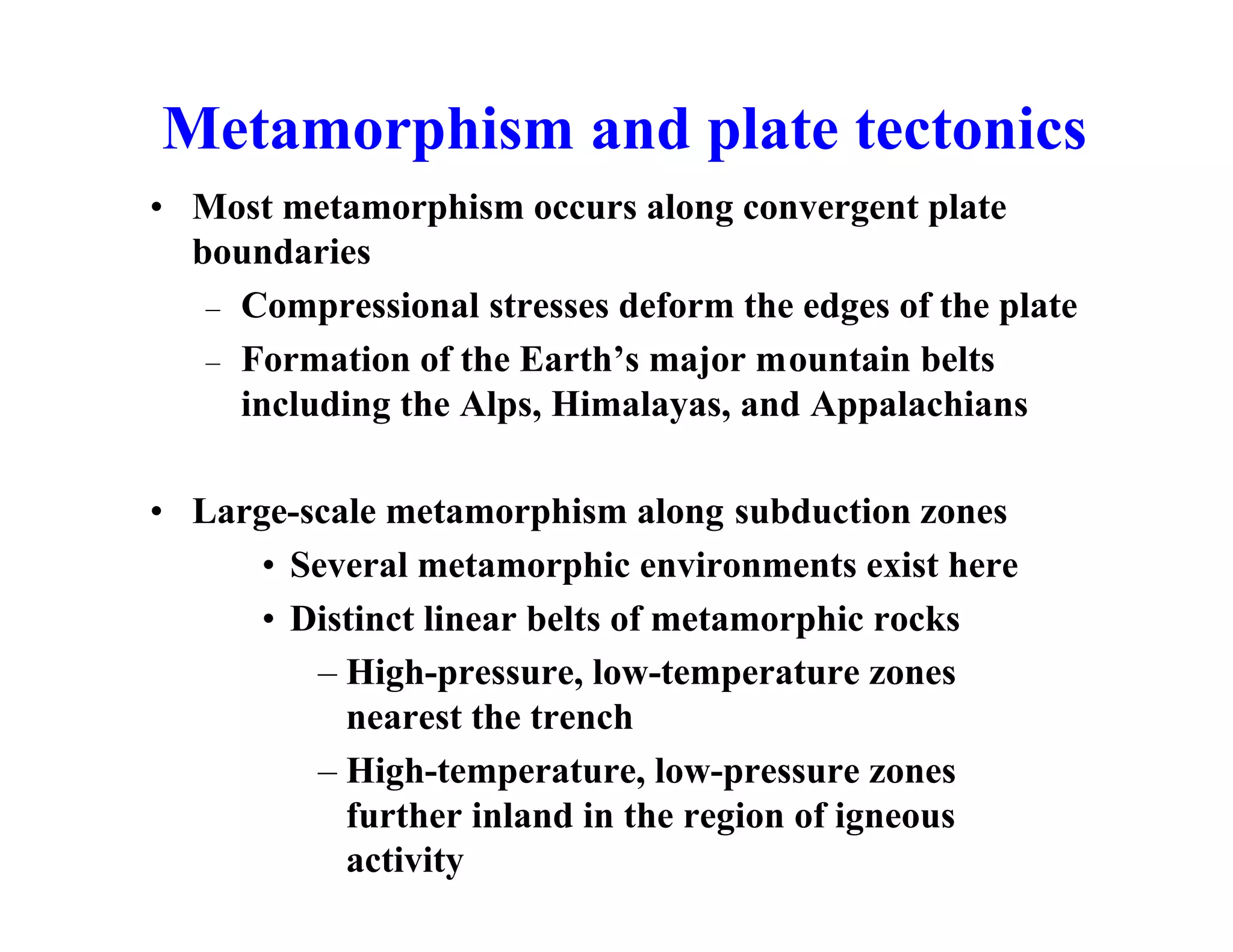 Metamorphism and plate tectonics
• Most metamorphism occurs along convergent plate
boundaries
– Compressional stresses deform the edges of the plate
– Formation of the Earth’s major mountain belts
including the Alps, Himalayas, and Appalachians
• Large-scale metamorphism along subduction zones
• Several metamorphic environments exist here
• Distinct linear belts of metamorphic rocks
– High-pressure, low-temperature zones
nearest the trench
– High-temperature, low-pressure zones
further inland in the region of igneous
activity

 