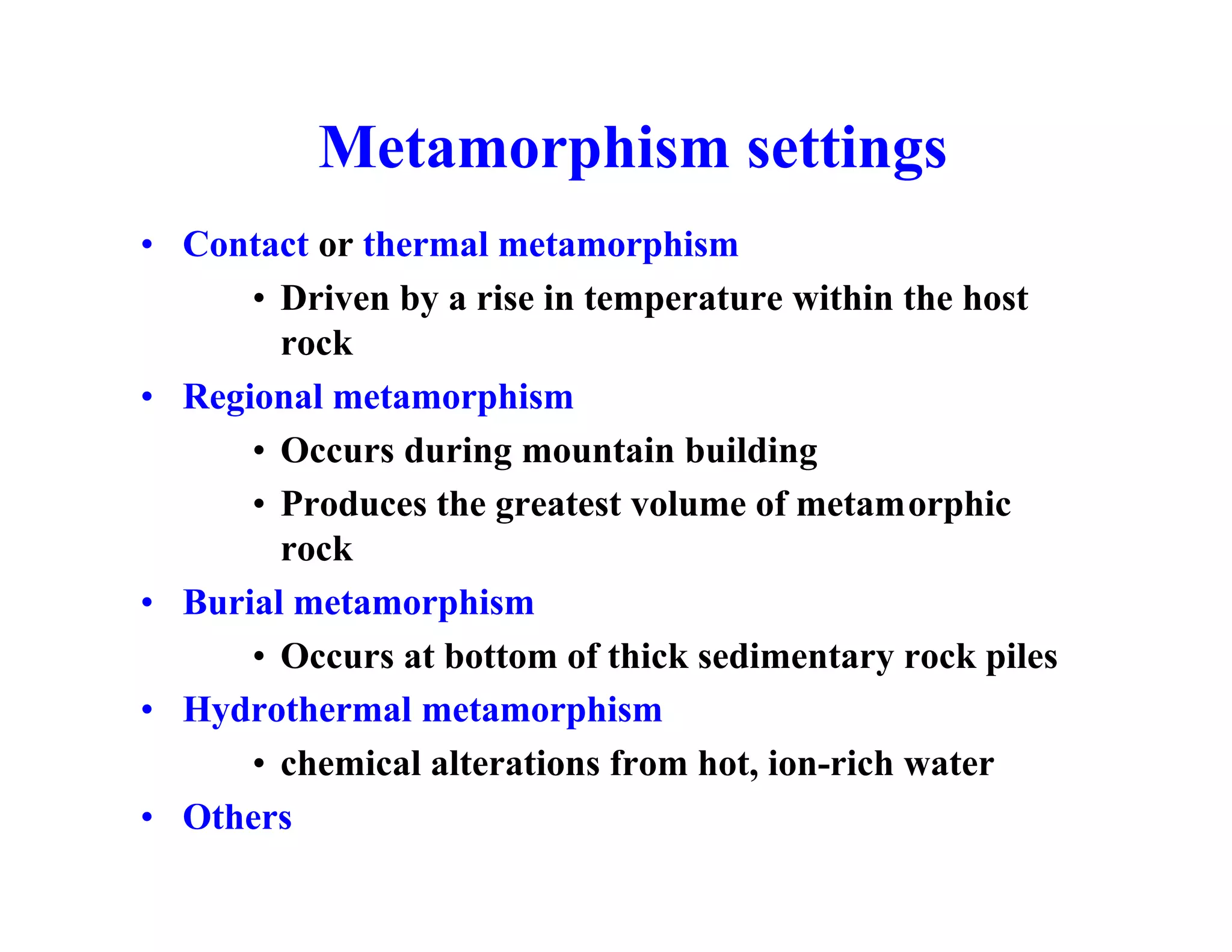 Metamorphism settings
• Contact or thermal metamorphism
• Driven by a rise in temperature within the host
rock
• Regional metamorphism
• Occurs during mountain building
• Produces the greatest volume of metamorphic
rock
• Burial metamorphism
• Occurs at bottom of thick sedimentary rock piles
• Hydrothermal metamorphism
• chemical alterations from hot, ion-rich water
• Others

 
