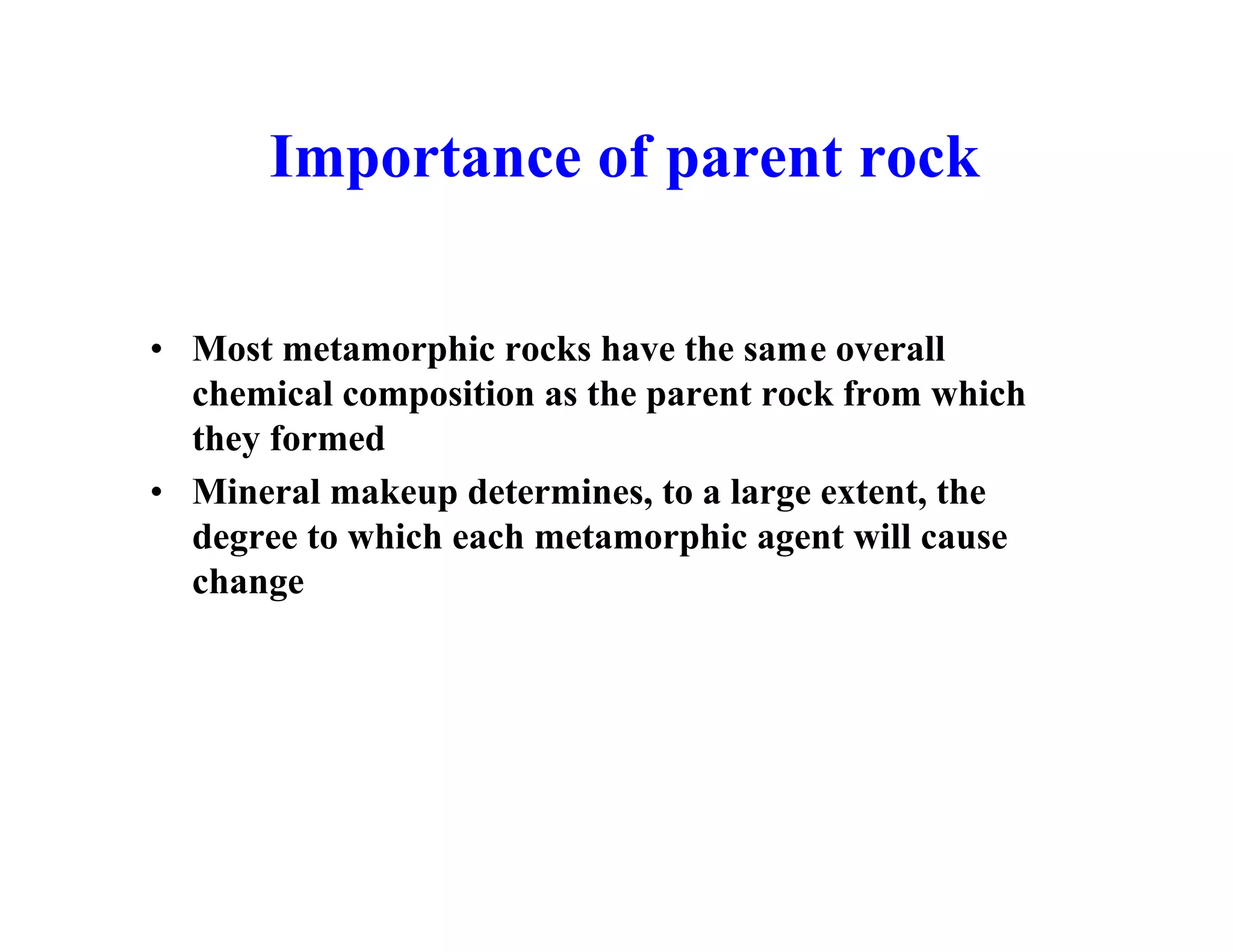 Importance of parent rock
• Most metamorphic rocks have the same overall
chemical composition as the parent rock from which
they formed
• Mineral makeup determines, to a large extent, the
degree to which each metamorphic agent will cause
change

 