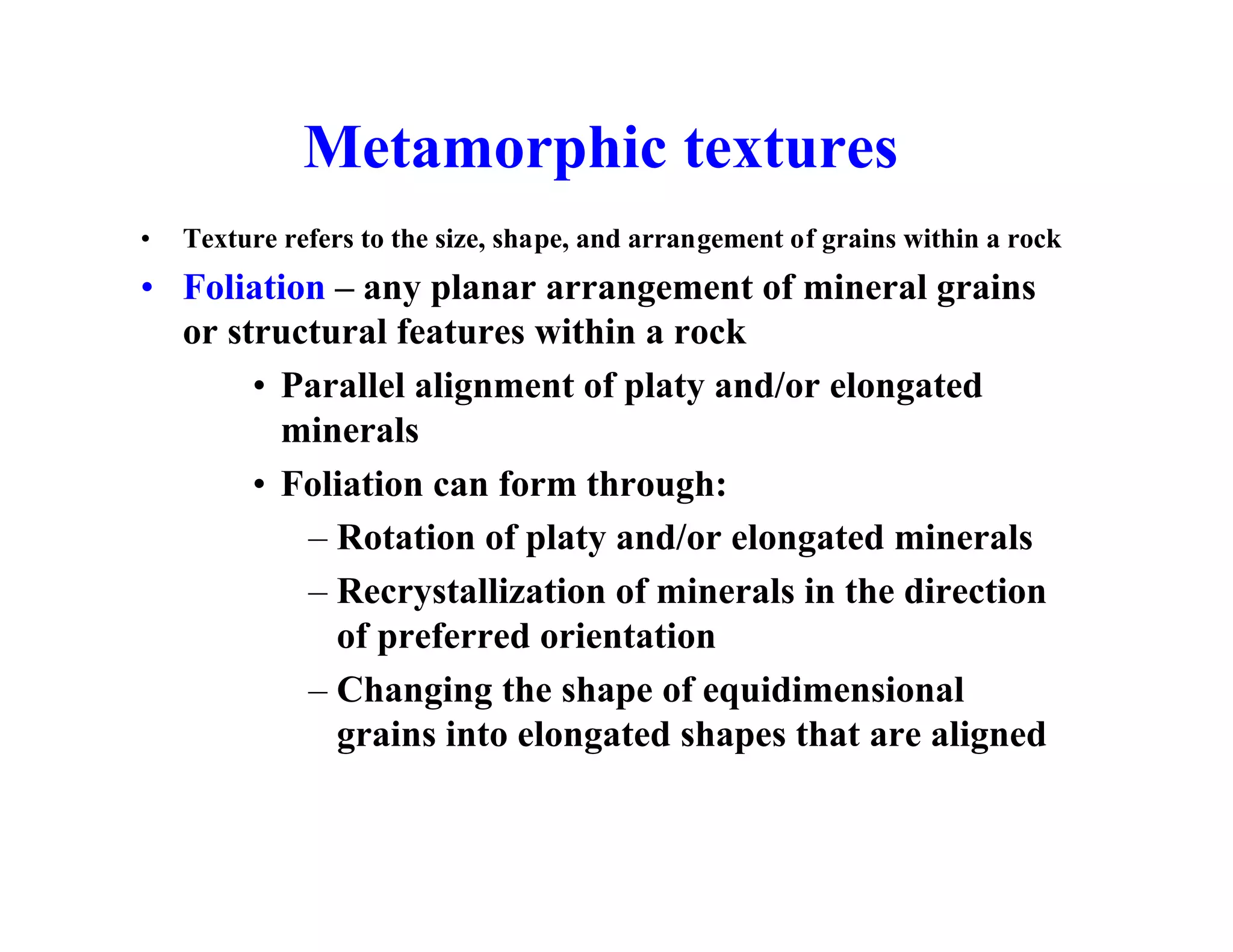 Metamorphic textures
•

Texture refers to the size, shape, and arrangement of grains within a rock

• Foliation – any planar arrangement of mineral grains
or structural features within a rock
• Parallel alignment of platy and/or elongated
minerals
• Foliation can form through:
– Rotation of platy and/or elongated minerals
– Recrystallization of minerals in the direction
of preferred orientation
– Changing the shape of equidimensional
grains into elongated shapes that are aligned

 