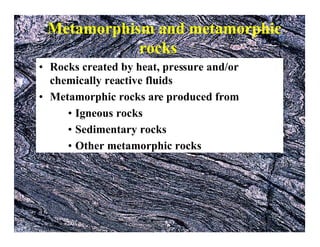 Metamorphism and metamorphic
rocks
• Rocks created by heat, pressure and/or
chemically reactive fluids
• Metamorphic rocks are produced from
• Igneous rocks
• Sedimentary rocks
• Other metamorphic rocks

 