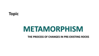 METAMORPHISM
THE PROCESS OF CHANGES IN PRE-EXISTING ROCKS
Topic
 
