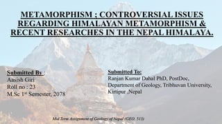 METAMORPHISM ; CONTROVERSIAL ISSUES
REGARDING HIMALAYAN METAMORPHISM &
RECENT RESEARCHES IN THE NEPAL HIMALAYA.
Submitted By :
Aasish Giri
Roll no : 23
M.Sc 1st Semester, 2078
Submitted To:
Ranjan Kumar Dahal PhD, PostDoc,
Department of Geology, Tribhuvan University,
Kirtipur ,Nepal
Mid Term Assignment of Geology of Nepal (GEO. 513)
 