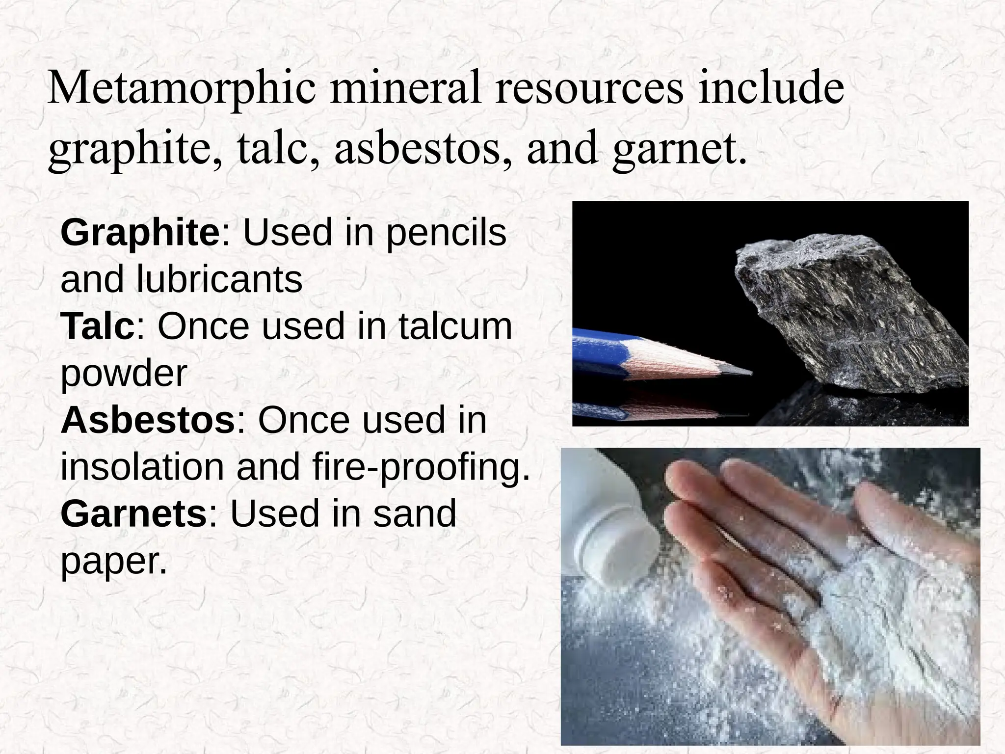 Metamorphic mineral resources include
graphite, talc, asbestos, and garnet.
Graphite: Used in pencils
and lubricants
Talc: Once used in talcum
powder
Asbestos: Once used in
insolation and fire-proofing.
Garnets: Used in sand
paper.
 