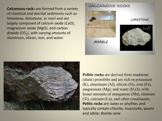 Calcareous rocks are formed from a variety
of chemical and detrital sediments such as
limestone, dolostone, or marl and are
largely composed of calcium oxide (CaO),
magnesium oxide (MgO), and carbon
dioxide (CO2), with varying amounts of
aluminum, silicon, iron, and water.
Pelitic rocks are derived from mudstone
(shale) protoliths and are rich in potassium
(K), aluminum (Al), silicon (Si), iron (Fe),
magnesium (Mg), and water (H2O), with
lesser amounts of manganese (Mn), titanium
(Ti), calcium (Ca), and other constituents.
Pelitic rocks are slates or phyllites and
typically contain chlorite, muscovite, quartz
and albite; Biotite zone
 
