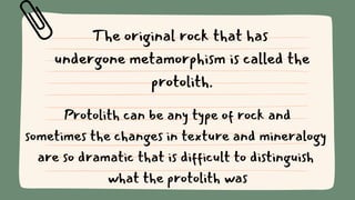 The original rock that has
undergone metamorphism is called the
protolith.
Protolith can be any type of rock and
sometimes the changes in texture and mineralogy
are so dramatic that is difficult to distinguish
what the protolith was
 