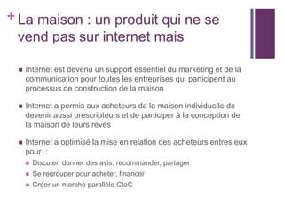+ La maison : un produit qui ne se
vend pas sur internet mais


Internet est devenu un support essentiel du marketing et de la
communication pour toutes les entreprises qui participent au
processus de construction de la maison



Internet a permis aux acheteurs de la maison individuelle de
devenir aussi prescripteurs et de participer à la conception de
la maison de leurs rêves



Internet a optimisé la mise en relation des acheteurs entres eux
pour :


Discuter, donner des avis, recommander, partager



Se regrouper pour acheter, financer



Créer un marché parallèle CtoC

 
