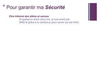 + Pour garantir ma Sécurité
Etre informé des allées et venues
Si quelqu’un entre chez moi, je suis averti par
SMS et grâce à la caméra je peux savoir qui est entré.

 