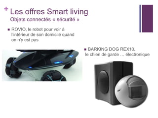 + Les offres Smart living
Objets connectés « sécurité »


ROVIO, le robot pour voir à
l’intérieur de son domicile quand
on n’y est pas
BARKING DOG REX10,
le chien de garde … électronique



 