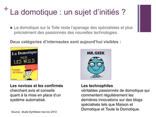 + La domotique : un sujet d’initiés ?


La domotique sur la Toile reste l’apanage des spécialistes et plus
précisément des passionnés des nouvelles technologies.

Deux catégories d’internautes sont aujourd’hui visibles :

Les novices et les confirmés
cherchant avis et conseils
quant à la mise en place d’un
système automatisé.
Source : étude Synthésio mai-nov 2012

Les technophiles
véritables passionnés de domotique qui
commentent régulièrement les
dernières innovations sur des blogs
spécialisés tels que Maison et
Domotique et Toute la Domotique.

 