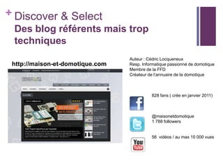 + Discover & Select
Des blog référents mais trop
techniques
http://maison-et-domotique.com

Auteur : Cédric Locqueneux
Resp. Informatique passionné de domotique
Membre de la FFD
Créateur de l’annuaire de la domotique

828 fans ( crée en janvier 2011)

@maisonetdomotique
1 788 followers

56 vidéos / au max 10 000 vues

 
