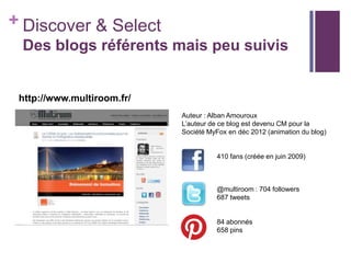 + Discover & Select
Des blogs référents mais peu suivis

http://www.multiroom.fr/
Auteur : Alban Amouroux
L’auteur de ce blog est devenu CM pour la
Société MyFox en déc 2012 (animation du blog)

410 fans (créée en juin 2009)

@multiroom : 704 followers
687 tweets

84 abonnés
658 pins

 