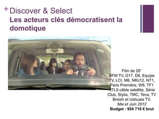 + Discover & Select
Les acteurs clés démocratisent la
domotique

Film de 28’’
BFM TV, D17, D8, Equipe
TV, LCI, M6, NRJ12, NT1,
Paris Première, W9, TF1
RTL9 câble satellite, Série
Club, Stylia, TMC, Teva, TV
Breizh et Ushuaia TV.
Mai et Juin 2012
Budget : 954 716 € brut

 