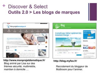 + Discover & Select
Outils 2.0 > Les blogs de marques

http://www.monprojetdomotique.fr/
Blog animé par Lisa sur des
thèmes sécurité, multimédia,
maintien à domicile …

http://blog.myfox.fr/
Recrutement du bloggeur de
Multiroom pour l’animer.

 