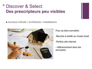 + Discover & Select
Des prescripteurs peu visibles


bureaux d’étude / architectes / installateurs
Pour se faire connaître :
-Bouche à oreille au niveau local
-Parfois site internet
- référencement dans les
annuaires

 