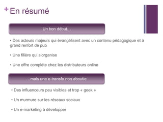 + En résumé
Un bon début…
• Des acteurs majeurs qui évangélisent avec un contenu pédagogique et à
grand renfort de pub
• Une filière qui s’organise

• Une offre complète chez les distributeurs online
…mais une e-transfo non aboutie
• Des influenceurs peu visibles et trop « geek »
• Un murmure sur les réseaux sociaux
• Un e-marketing à développer

 